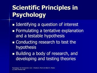 Psychology: An Introduction 12/e - Charles G. Morris & Albert A. Maisto
(c) 2005 Prentice Hall
Scientific Principles in
Psychology
 Identifying a question of interest
 Formulating a tentative explanation
and a testable hypothesis
 Conducting research to test the
hypothesis
 Building a body of research, and
developing and testing theories
 