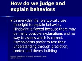 Psychology: An Introduction 12/e - Charles G. Morris & Albert A. Maisto
(c) 2005 Prentice Hall
How do we judge and
explain behaviors
 In everyday life, we typically use
hindsight to explain behavior.
Hindsight is flawed because there may
be many possible explanations and no
way to assess which is correct.
Psychologists prefer to test their
understanding through prediction,
control and theory building
 