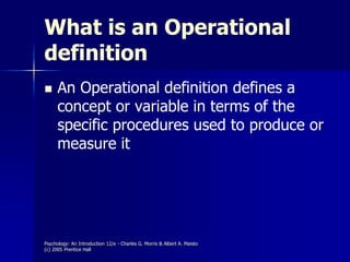 Psychology: An Introduction 12/e - Charles G. Morris & Albert A. Maisto
(c) 2005 Prentice Hall
What is an Operational
definition
 An Operational definition defines a
concept or variable in terms of the
specific procedures used to produce or
measure it
 