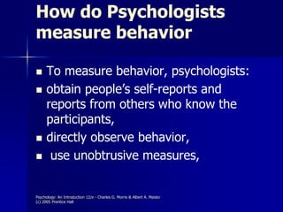 Psychology: An Introduction 12/e - Charles G. Morris & Albert A. Maisto
(c) 2005 Prentice Hall
How do Psychologists
measure behavior
 To measure behavior, psychologists:
 obtain people’s self-reports and
reports from others who know the
participants,
 directly observe behavior,
 use unobtrusive measures,
 