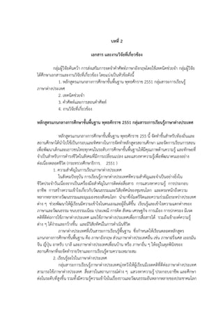 7
บทที่ 2
เอกสาร และงานวิจัยที่เกี่ยวข้อง
กลุ่มผู้วิจัยค้นคว้า การส่งเสริมการจดจาคาศัพท์ภาษาอังกฤษโดยใช้เทคนิคช่วยจา กลุ่มผู้วิจัย
ได้ศึกษาเอกสารและงานวิจัยที่เกี่ยวข้อง โดยแบ่งเป็นหัวข้อดังนี้
1. หลักสูตรแกนกลางการศึกษาขั้นพื้นฐาน พุทธศักราช 2551 กลุ่มสาระการเรียนรู้
ภาษาต่างประเทศ
2. เทคนิคช่วยจา
3. คาศัพท์และการสอนคาศัพท์
4. งานวิจัยที่เกี่ยวข้อง
หลักสูตรแกนกลางการศึกษาขั้นพื้นฐาน พุทธศักราช 2551 กลุ่มสาระการเรียนรู้ภาษาต่างประเทศ
หลักสูตรแกนกลางการศึกษาขั้นพื้นฐาน พุทธศักราช 255 นี้ จัดทาขึ้นสาหรับท้องถิ่นและ
สถานศึกษาได้นาไปใช้เป็นกรอบและทิศทางในการจัดทาหลักสูตรสถานศึกษา และจัดการเรียนการสอน
เพื่อพัฒนาเด็กและเยาวชนไทยทุกคนในระดับการศึกษาขั้นพื้นฐานให้มีคุณภาพด้านความรู้ และทักษะที่
จาเป็นสาหรับการดารงชีวิตในสังคมที่มีการเปลี่ยนแปลง และแสวงหาความรู้เพื่อพัฒนาตนเองอย่าง
ต่อเนื่องตลอดชีวิต (กระทรวงศึกษาธิการ. 2551 )
1. ความสาคัญในการเรียนภาษาต่างประเทศ
ในสังคมปัจจุบัน การเรียนรู้ภาษาต่างประเทศทีความสาคัญและจาเป็นอย่างยิ่งใน
ชีวิตประจาวันเนื่องจากเป็นเครื่องมือสาคัญในการติดต่อสื่อสาร การแสวงหาความรู้ การประกอบ
อาชีพ การสร้างความเข้าใจเกี่ยวกับวัฒนธรรมและวิสัยทัศน์ของชุมชนโลก และตระหนักถึงความ
หลากหลายทางวัฒนธรรมและมุมมองของสังคมโลก นามาซึ่งไมตรีจิตและความร่วมมือระหว่างประเทศ
ต่าง ๆ ช่วยพัฒนาให้ผู้เรียนมีความเข้าใจในตนเองและผู้อื่นดีขึ้น เรียนรู้และเข้าใจความแตกต่างของ
ภาษาและวัฒนธรรม ขนบธรรมเนียม ประเพณี การคิด สังคม เศรษฐกิจ การเมือง การปกครอง มีเจต
คติที่ดีต่อการใช้ภาษาต่างประเทศ และใช้ภาษาต่างประเทศเพื่อการสื่อสารได้ รวมถึงเข้าองค์ความรู้
ต่าง ๆ ได้ง่ายและกว้างขึ้น และมีวิสัยทัศน์ในการดาเนินชีวิต
ภาษาต่างประเทศที่เป็นสาระการเรียนรู้พื้นฐาน ซึ่งกาหนดให้เรียนตลอดหลักสูตร
แกนกลางการศึกษาขั้นพื้นฐาน คือ ภาษาอังกฤษ ส่วนภาษาต่างประเทศอื่น เช่น ภาษาฝรั่งเศส เยอรมัน
จีน ญี่ปุ่น อาหรับ บาลี และภาษาต่างประเทศเพื่อนบ้าน หรือ ภาษาอื่น ๆ ให้อยู่ในดุลพินิจของ
สถานศึกษาที่จะจัดทารายวิชาและการเรียนรู้ตามความเหมาะสม
2. เรียนรู้อะไรในภาษาต่างประเทศ
กลุ่มสาระการเรียนรู้ภาษาต่างประเทศมุ่งหวังให้ผู้เรียนมีเจตคติที่ดีต่อภาษาต่างประเทศ
สามารถใช้ภาษาต่างประเทศ สื่อสารในสถานการณ์ต่าง ๆ แสวงหาความรู้ ประกอบอาชีพ และศึกษา
ต่อในระดับที่สูงขึ้น รวมทั้งมีความรู้ความเข้าใจในเรื่องราวและวัฒนธรรมอันหลากหลายของประชาคมโลก
 