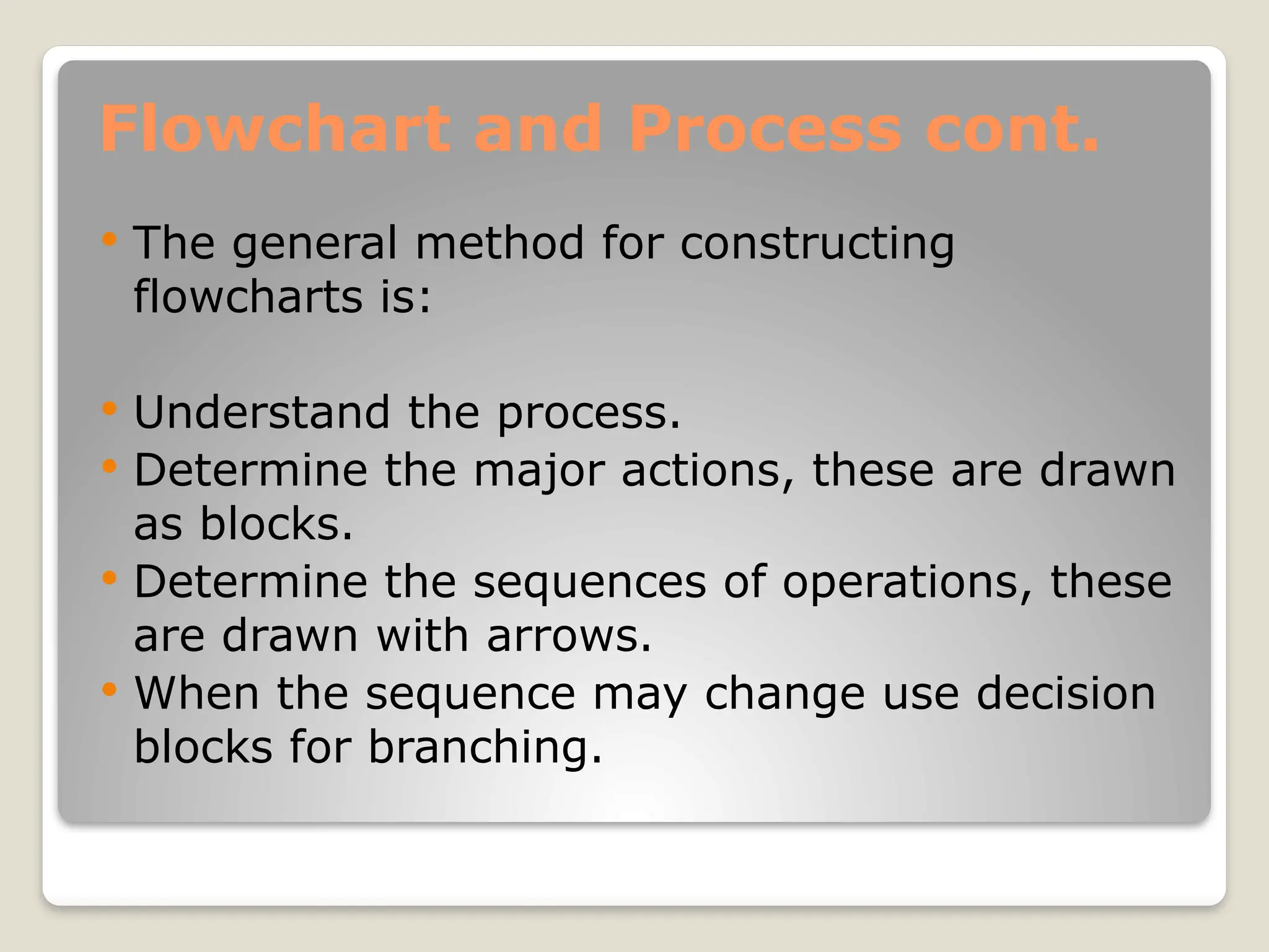 Flowchart and Process cont.
 The general method for constructing
flowcharts is:
 Understand the process.
 Determine the major actions, these are drawn
as blocks.
 Determine the sequences of operations, these
are drawn with arrows.
 When the sequence may change use decision
blocks for branching.
 