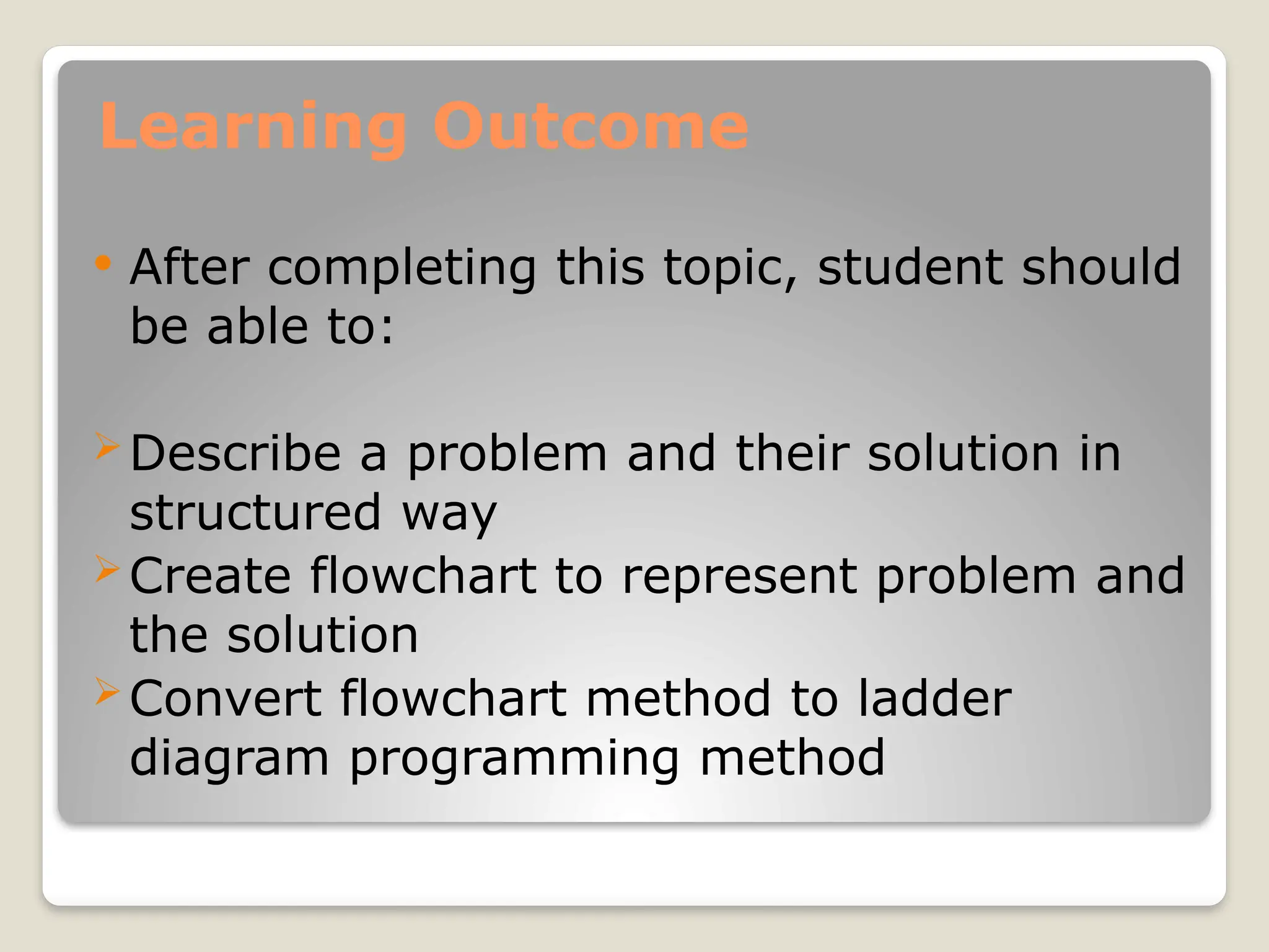 Learning Outcome
 After completing this topic, student should
be able to:
Describe a problem and their solution in
structured way
Create flowchart to represent problem and
the solution
Convert flowchart method to ladder
diagram programming method
 