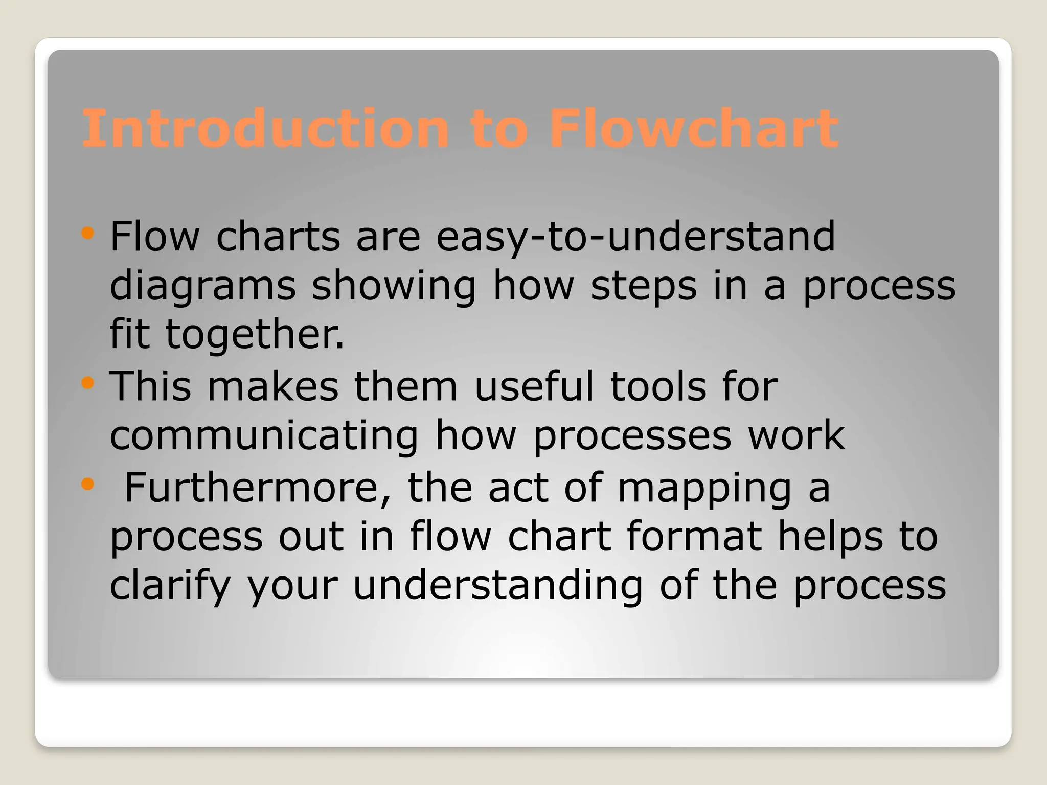 Introduction to Flowchart
 Flow charts are easy-to-understand
diagrams showing how steps in a process
fit together.
 This makes them useful tools for
communicating how processes work
 Furthermore, the act of mapping a
process out in flow chart format helps to
clarify your understanding of the process
 
