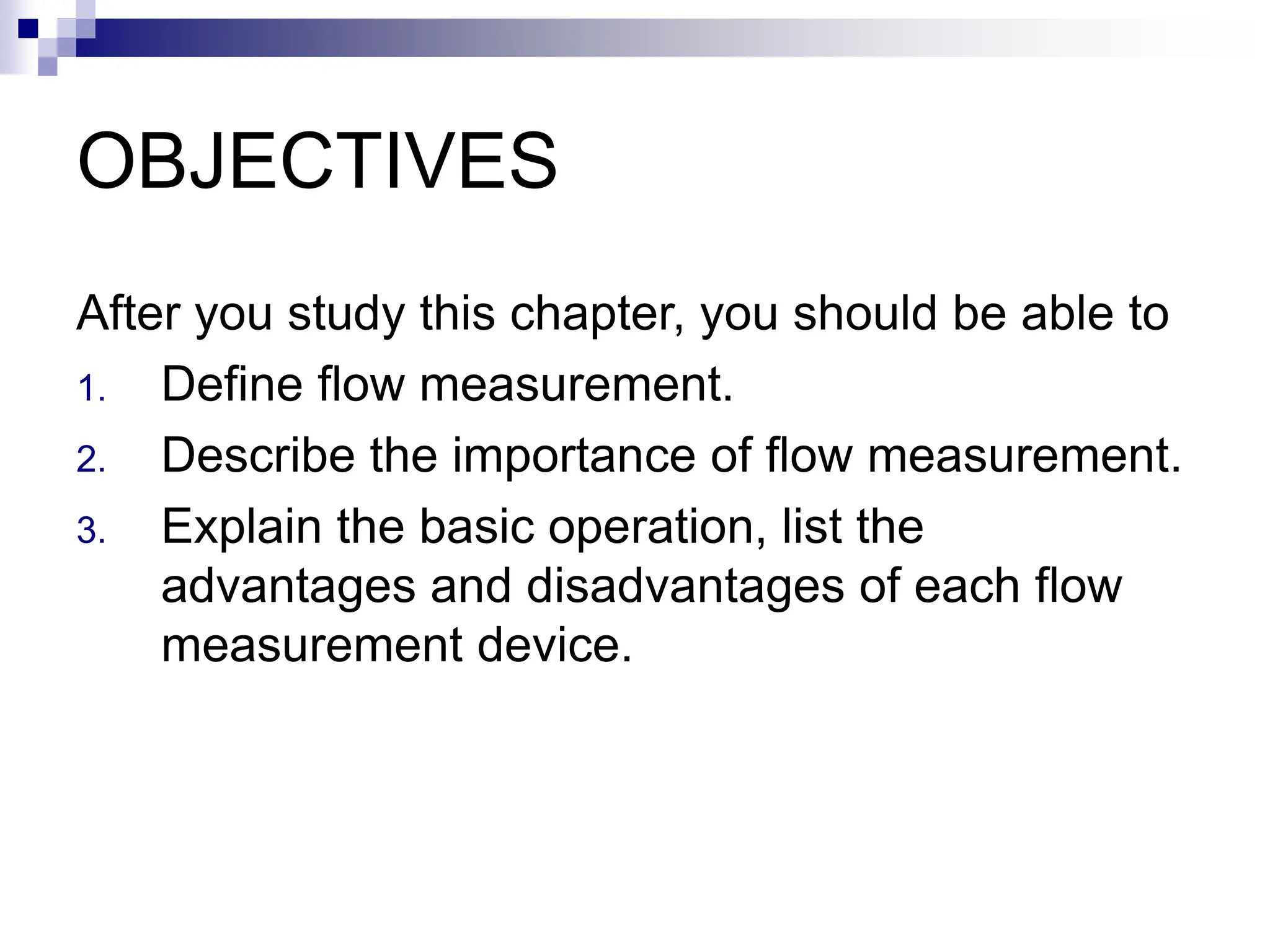 OBJECTIVES
After you study this chapter, you should be able to
1. Define flow measurement.
2. Describe the importance of flow measurement.
3. Explain the basic operation, list the
advantages and disadvantages of each flow
measurement device.
 
