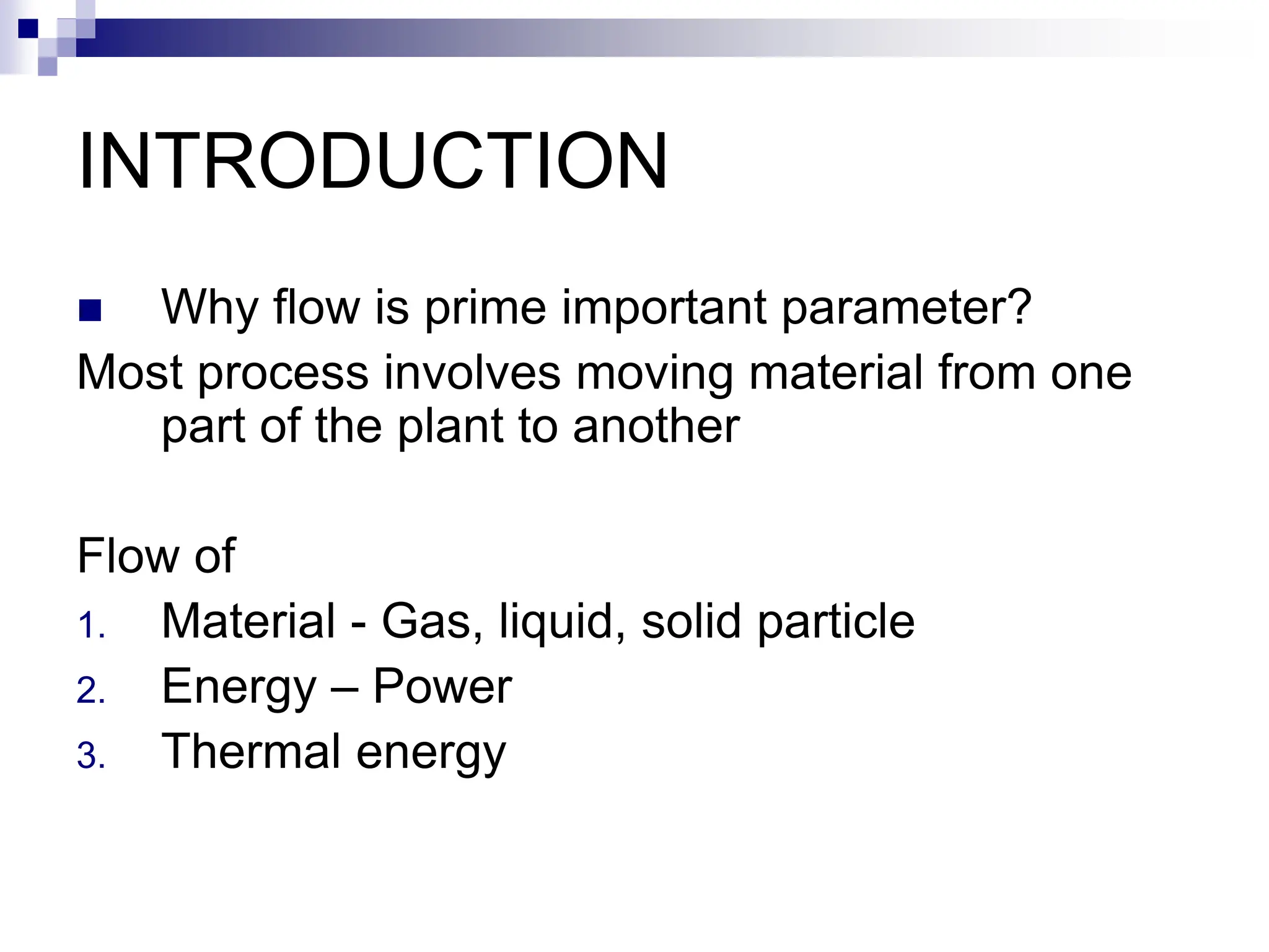 INTRODUCTION
 Why flow is prime important parameter?
Most process involves moving material from one
part of the plant to another
Flow of
1. Material - Gas, liquid, solid particle
2. Energy – Power
3. Thermal energy
 