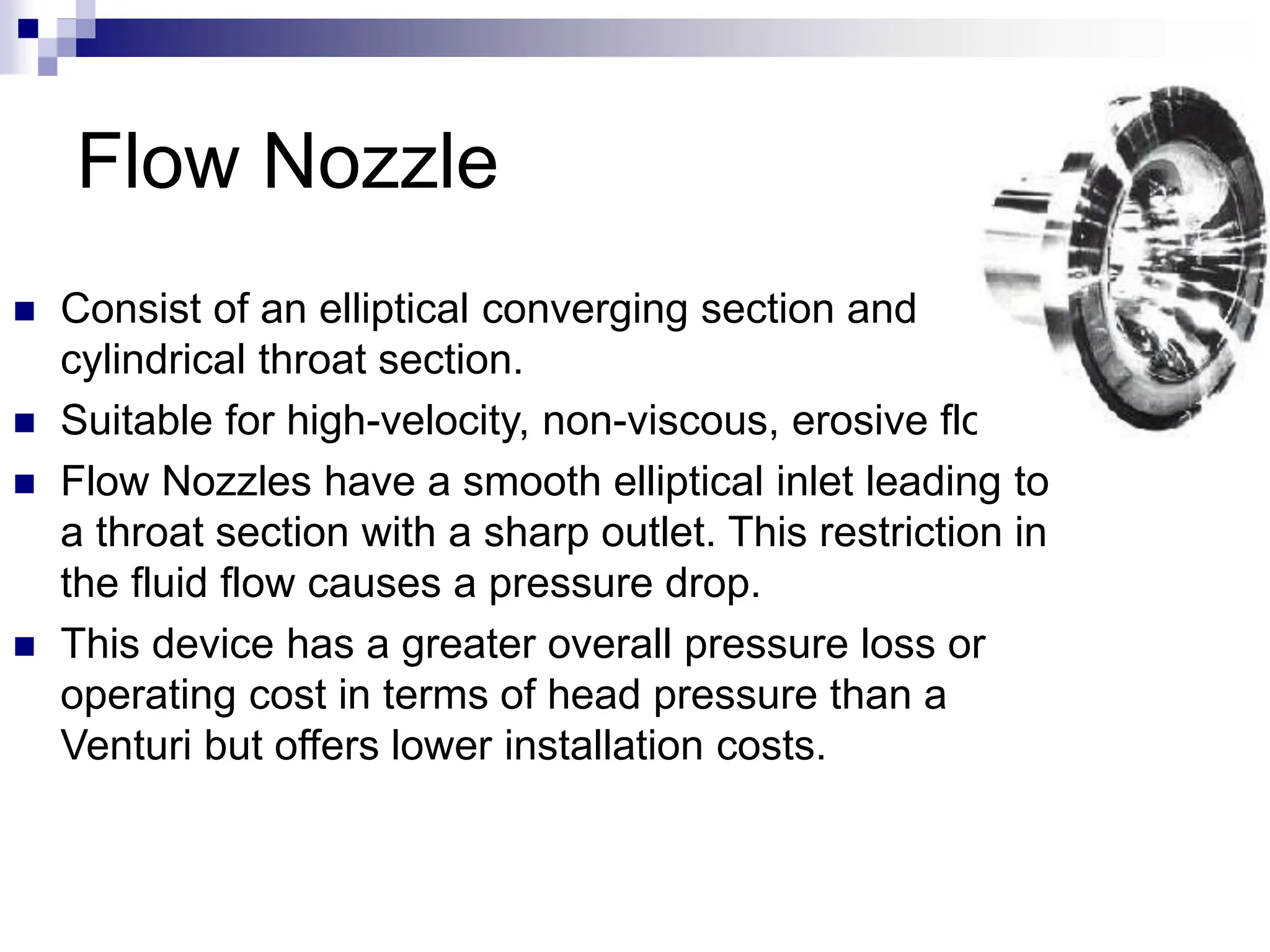 Flow Nozzle
 Consist of an elliptical converging section and
cylindrical throat section.
 Suitable for high-velocity, non-viscous, erosive flows.
 Flow Nozzles have a smooth elliptical inlet leading to
a throat section with a sharp outlet. This restriction in
the fluid flow causes a pressure drop.
 This device has a greater overall pressure loss or
operating cost in terms of head pressure than a
Venturi but offers lower installation costs.
 