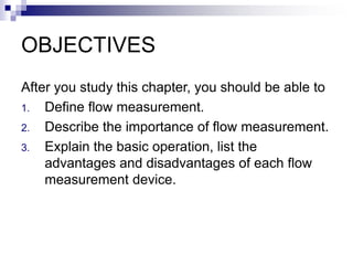 OBJECTIVES
After you study this chapter, you should be able to
1. Define flow measurement.
2. Describe the importance of flow measurement.
3. Explain the basic operation, list the
advantages and disadvantages of each flow
measurement device.
 