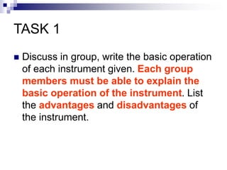 TASK 1
 Discuss in group, write the basic operation
of each instrument given. Each group
members must be able to explain the
basic operation of the instrument. List
the advantages and disadvantages of
the instrument.
 