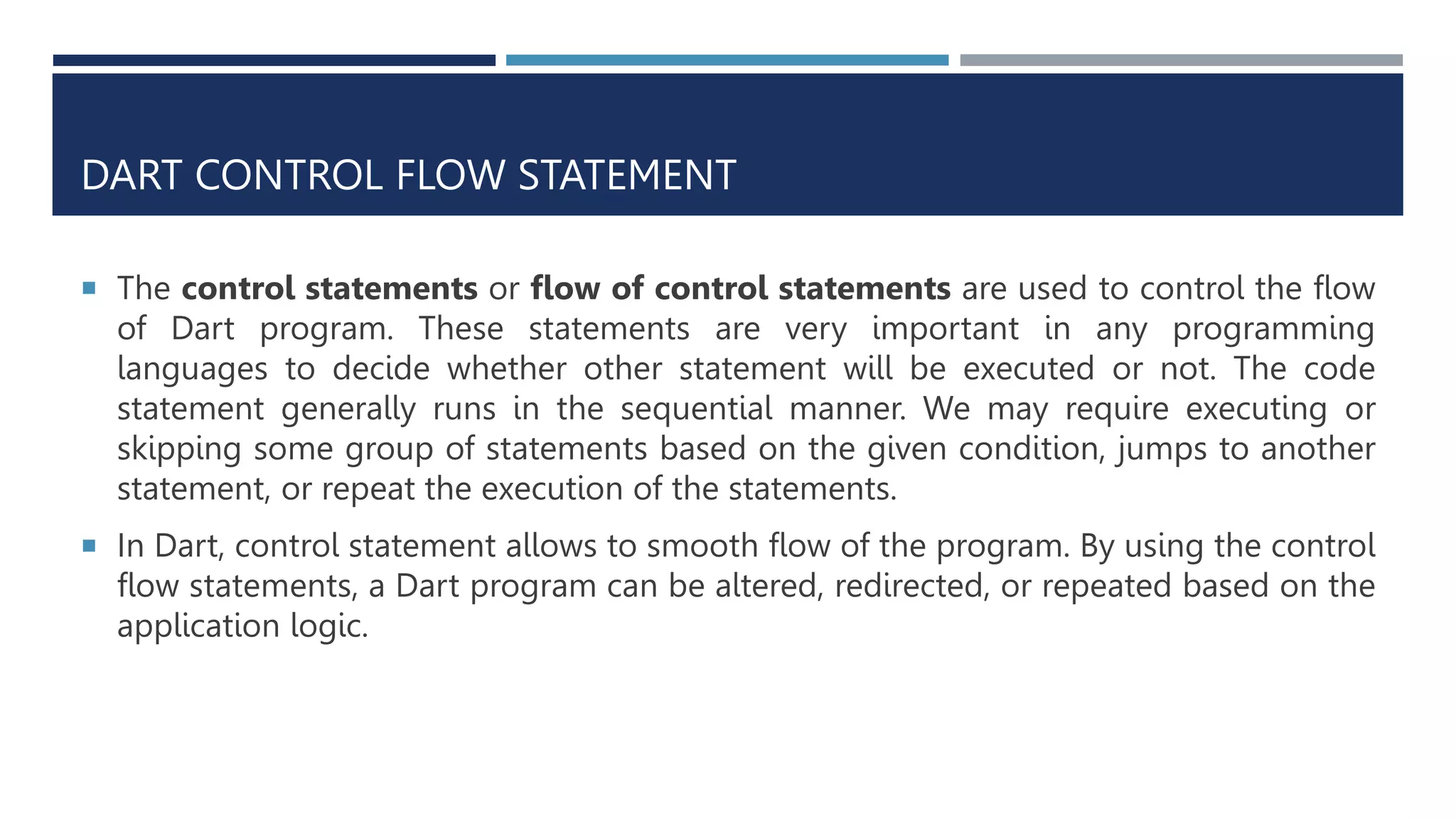 DART CONTROL FLOW STATEMENT
 The control statements or flow of control statements are used to control the flow
of Dart program. These statements are very important in any programming
languages to decide whether other statement will be executed or not. The code
statement generally runs in the sequential manner. We may require executing or
skipping some group of statements based on the given condition, jumps to another
statement, or repeat the execution of the statements.
 In Dart, control statement allows to smooth flow of the program. By using the control
flow statements, a Dart program can be altered, redirected, or repeated based on the
application logic.
 