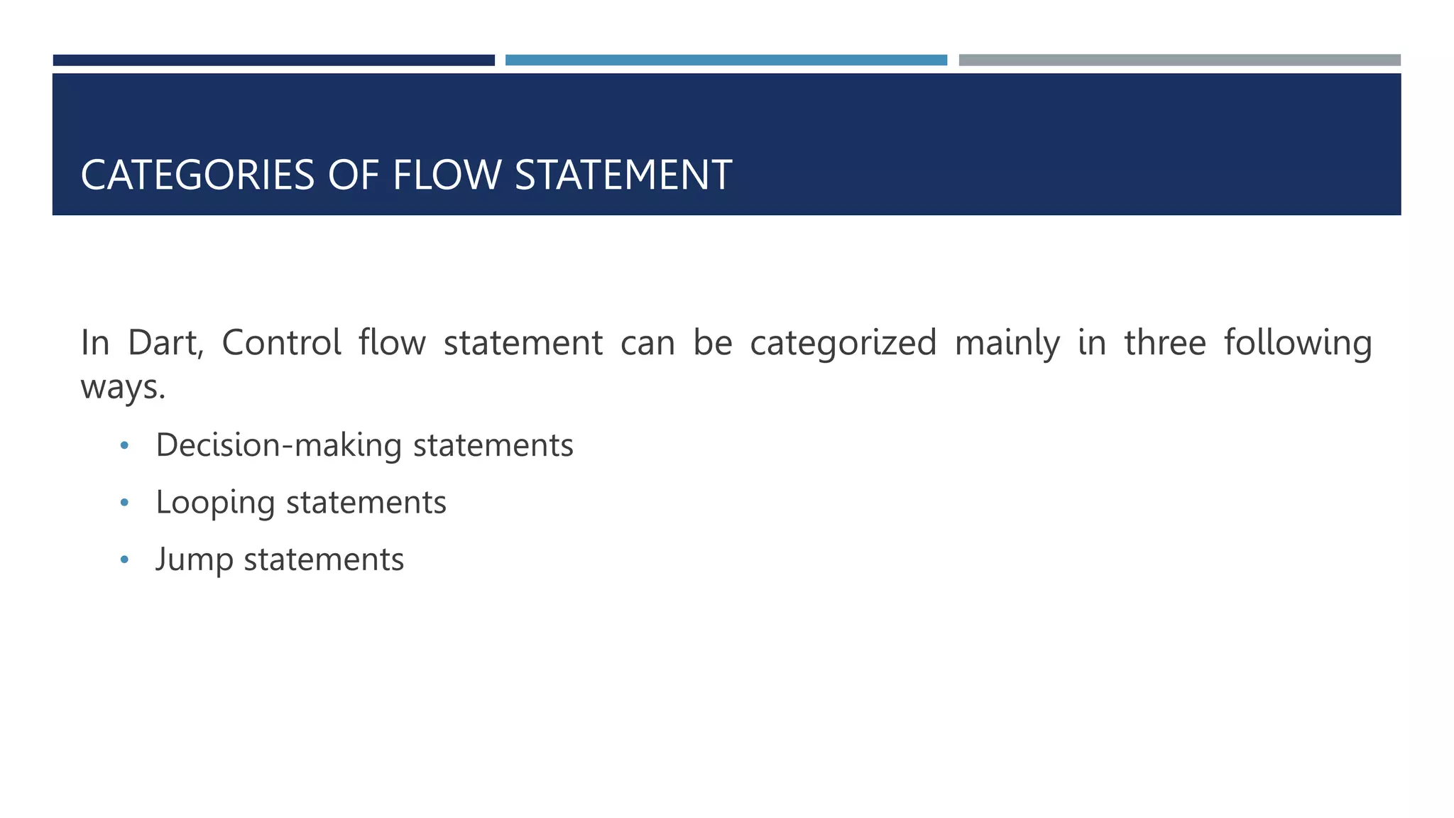 CATEGORIES OF FLOW STATEMENT
In Dart, Control flow statement can be categorized mainly in three following
ways.
• Decision-making statements
• Looping statements
• Jump statements
 