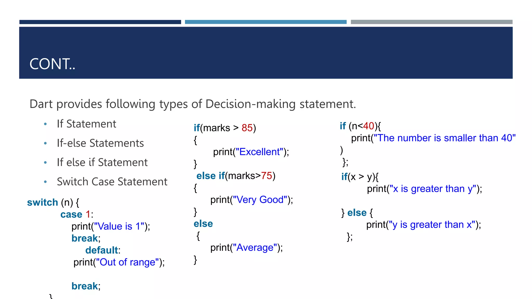 CONT..
Dart provides following types of Decision-making statement.
• If Statement
• If-else Statements
• If else if Statement
• Switch Case Statement
if (n<40){
print("The number is smaller than 40"
)
};
if(x > y){
print("x is greater than y");
} else {
print("y is greater than x");
};
if(marks > 85)
{
print("Excellent");
}
else if(marks>75)
{
print("Very Good");
}
else
{
print("Average");
}
switch (n) {
case 1:
print("Value is 1");
break;
default:
print("Out of range");
break;
 