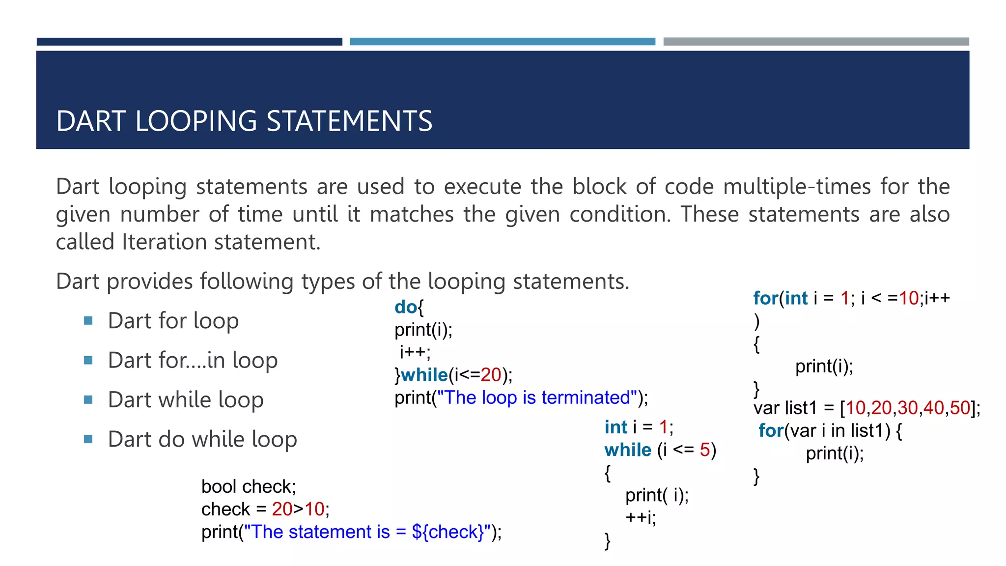 DART LOOPING STATEMENTS
Dart looping statements are used to execute the block of code multiple-times for the
given number of time until it matches the given condition. These statements are also
called Iteration statement.
Dart provides following types of the looping statements.
 Dart for loop
 Dart for….in loop
 Dart while loop
 Dart do while loop
for(int i = 1; i < =10;i++
)
{
print(i);
}
var list1 = [10,20,30,40,50];
for(var i in list1) {
print(i);
}
int i = 1;
while (i <= 5)
{
print( i);
++i;
}
do{
print(i);
i++;
}while(i<=20);
print("The loop is terminated");
bool check;
check = 20>10;
print("The statement is = ${check}");
 