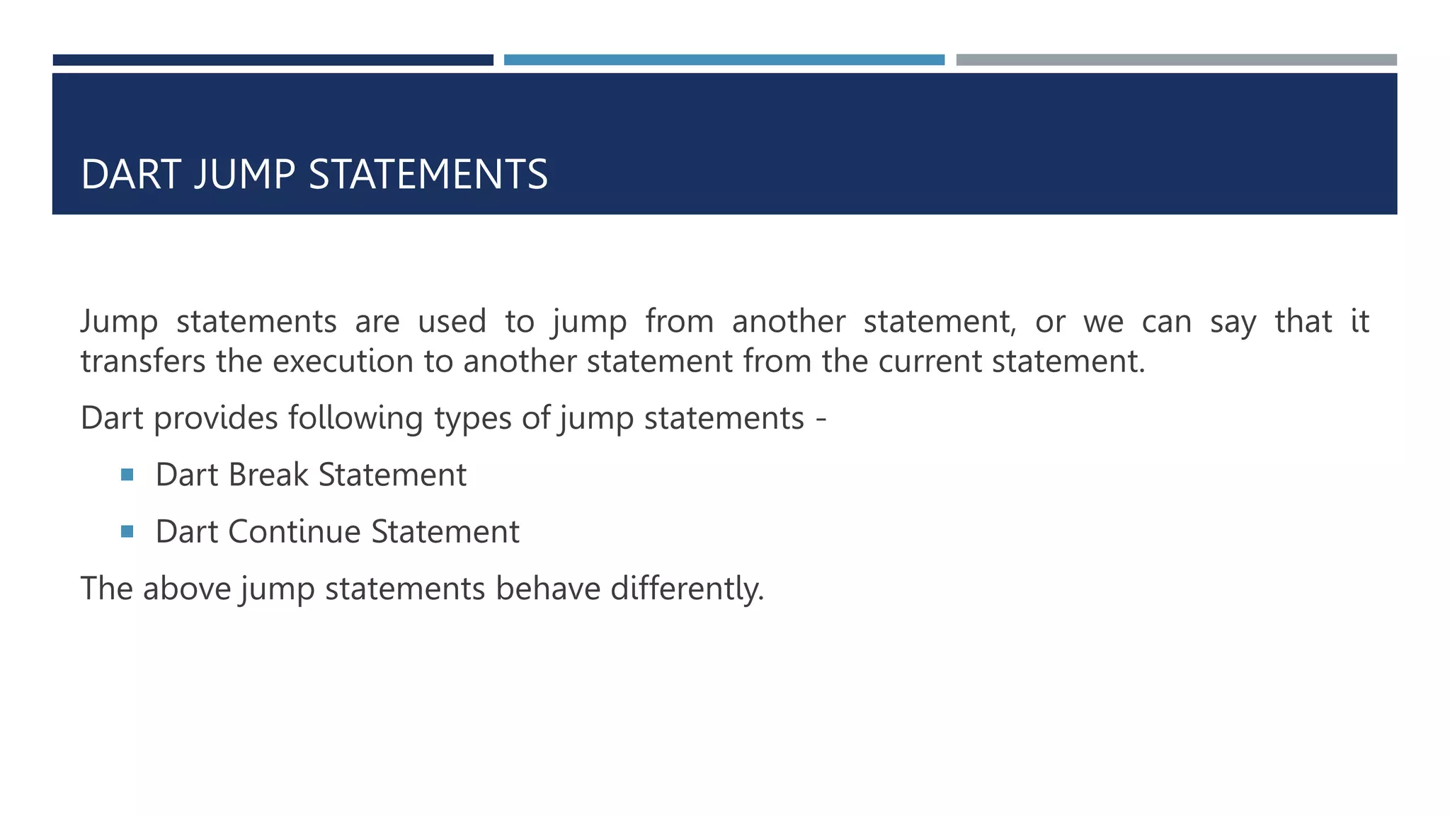 DART JUMP STATEMENTS
Jump statements are used to jump from another statement, or we can say that it
transfers the execution to another statement from the current statement.
Dart provides following types of jump statements -
 Dart Break Statement
 Dart Continue Statement
The above jump statements behave differently.
 