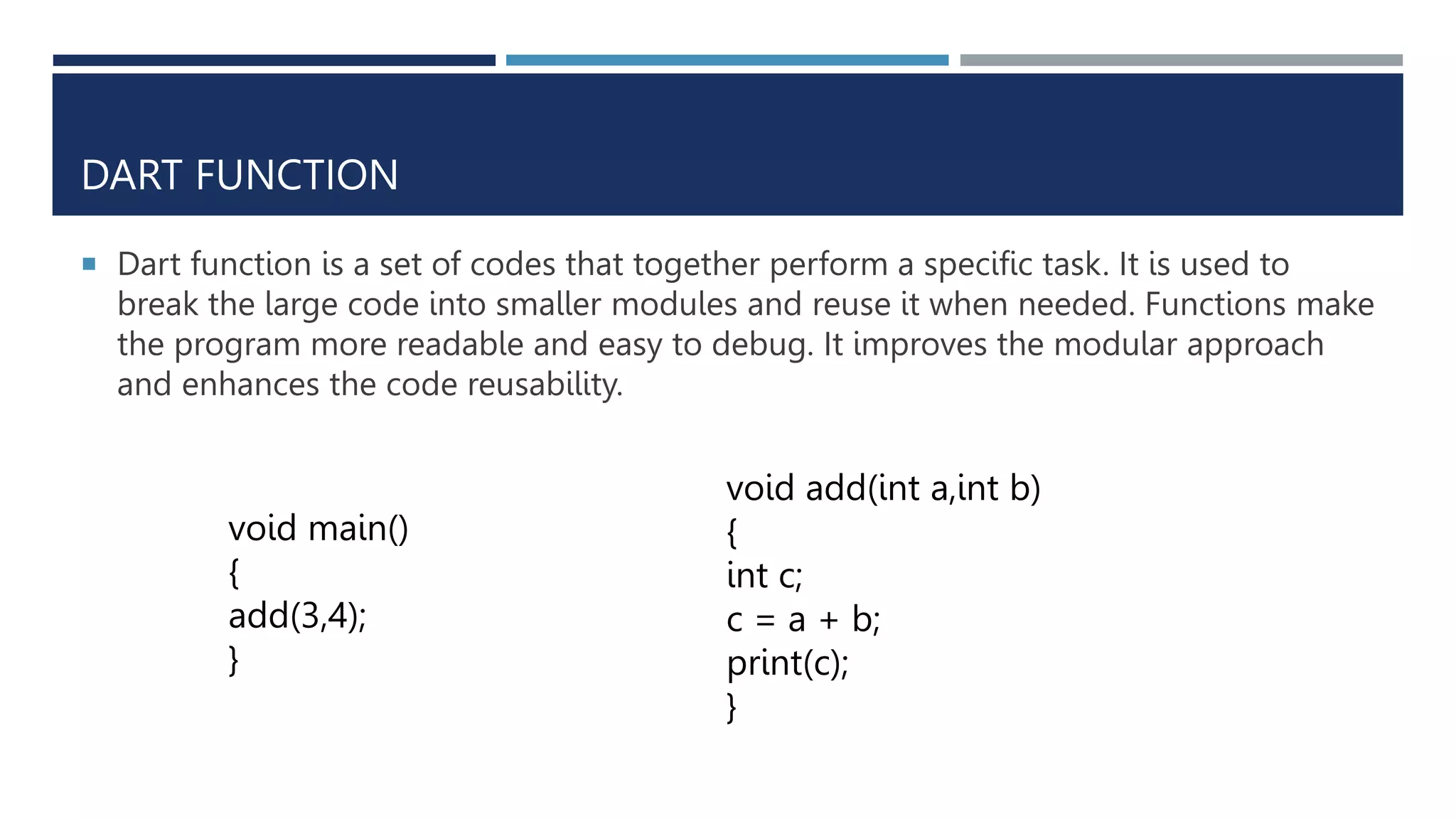 DART FUNCTION
 Dart function is a set of codes that together perform a specific task. It is used to
break the large code into smaller modules and reuse it when needed. Functions make
the program more readable and easy to debug. It improves the modular approach
and enhances the code reusability.
void main()
{
add(3,4);
}
void add(int a,int b)
{
int c;
c = a + b;
print(c);
}
 
