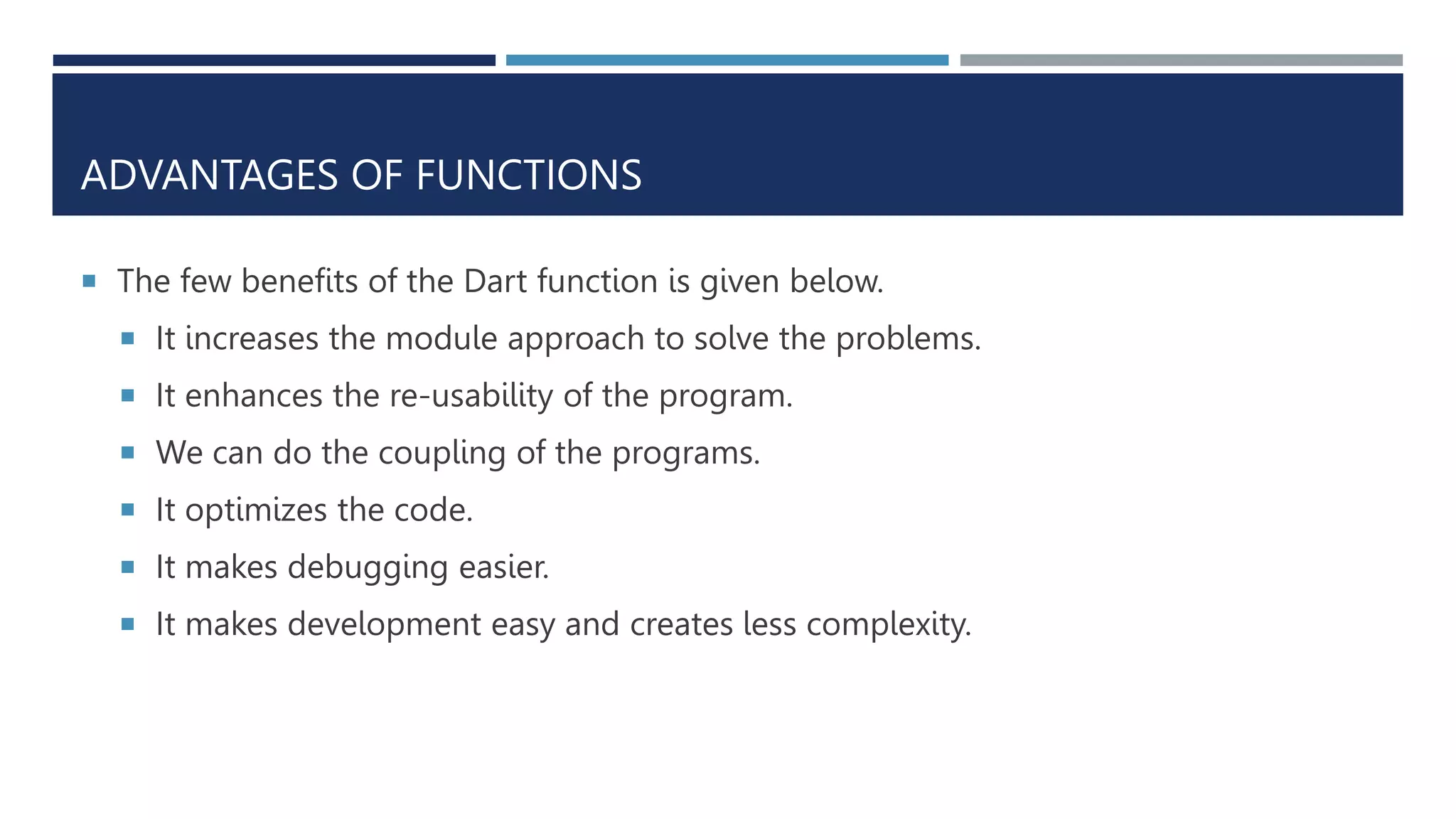 ADVANTAGES OF FUNCTIONS
 The few benefits of the Dart function is given below.
 It increases the module approach to solve the problems.
 It enhances the re-usability of the program.
 We can do the coupling of the programs.
 It optimizes the code.
 It makes debugging easier.
 It makes development easy and creates less complexity.
 