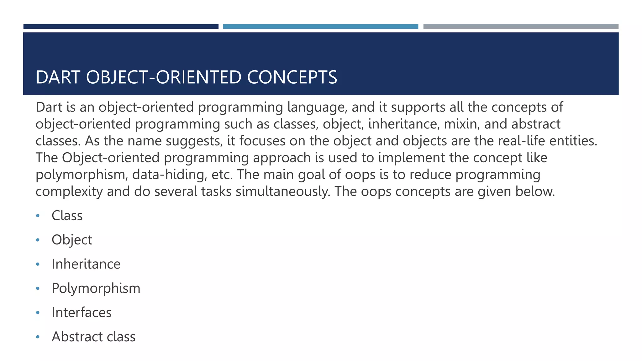 DART OBJECT-ORIENTED CONCEPTS
Dart is an object-oriented programming language, and it supports all the concepts of
object-oriented programming such as classes, object, inheritance, mixin, and abstract
classes. As the name suggests, it focuses on the object and objects are the real-life entities.
The Object-oriented programming approach is used to implement the concept like
polymorphism, data-hiding, etc. The main goal of oops is to reduce programming
complexity and do several tasks simultaneously. The oops concepts are given below.
• Class
• Object
• Inheritance
• Polymorphism
• Interfaces
• Abstract class
 