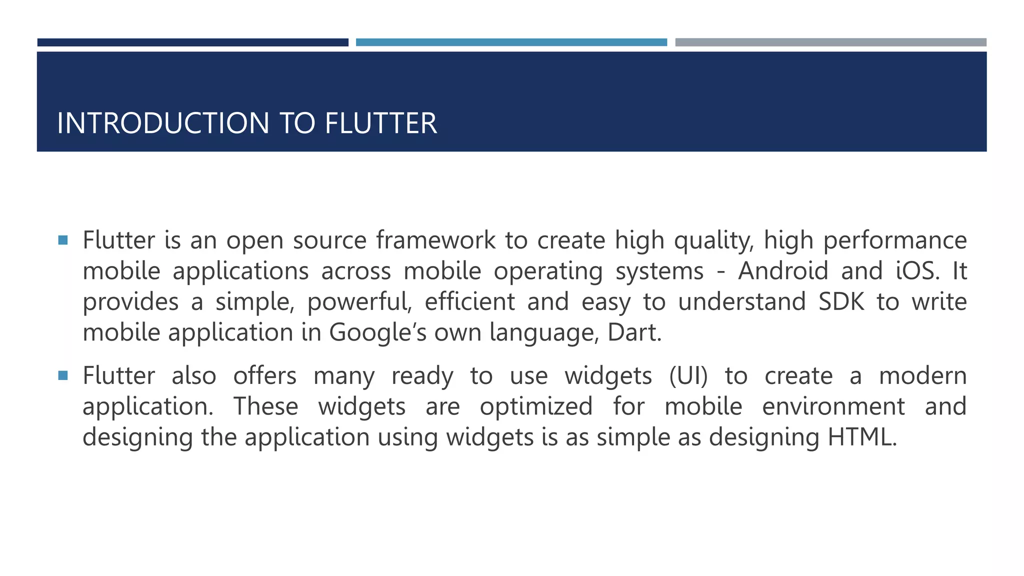 INTRODUCTION TO FLUTTER
 Flutter is an open source framework to create high quality, high performance
mobile applications across mobile operating systems - Android and iOS. It
provides a simple, powerful, efficient and easy to understand SDK to write
mobile application in Google’s own language, Dart.
 Flutter also offers many ready to use widgets (UI) to create a modern
application. These widgets are optimized for mobile environment and
designing the application using widgets is as simple as designing HTML.
 