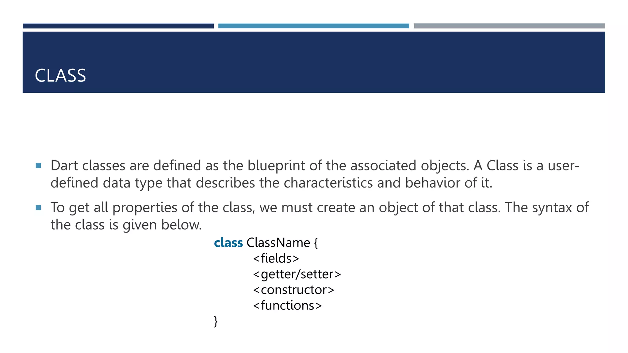 CLASS
 Dart classes are defined as the blueprint of the associated objects. A Class is a user-
defined data type that describes the characteristics and behavior of it.
 To get all properties of the class, we must create an object of that class. The syntax of
the class is given below.
class ClassName {
<fields>
<getter/setter>
<constructor>
<functions>
}
 