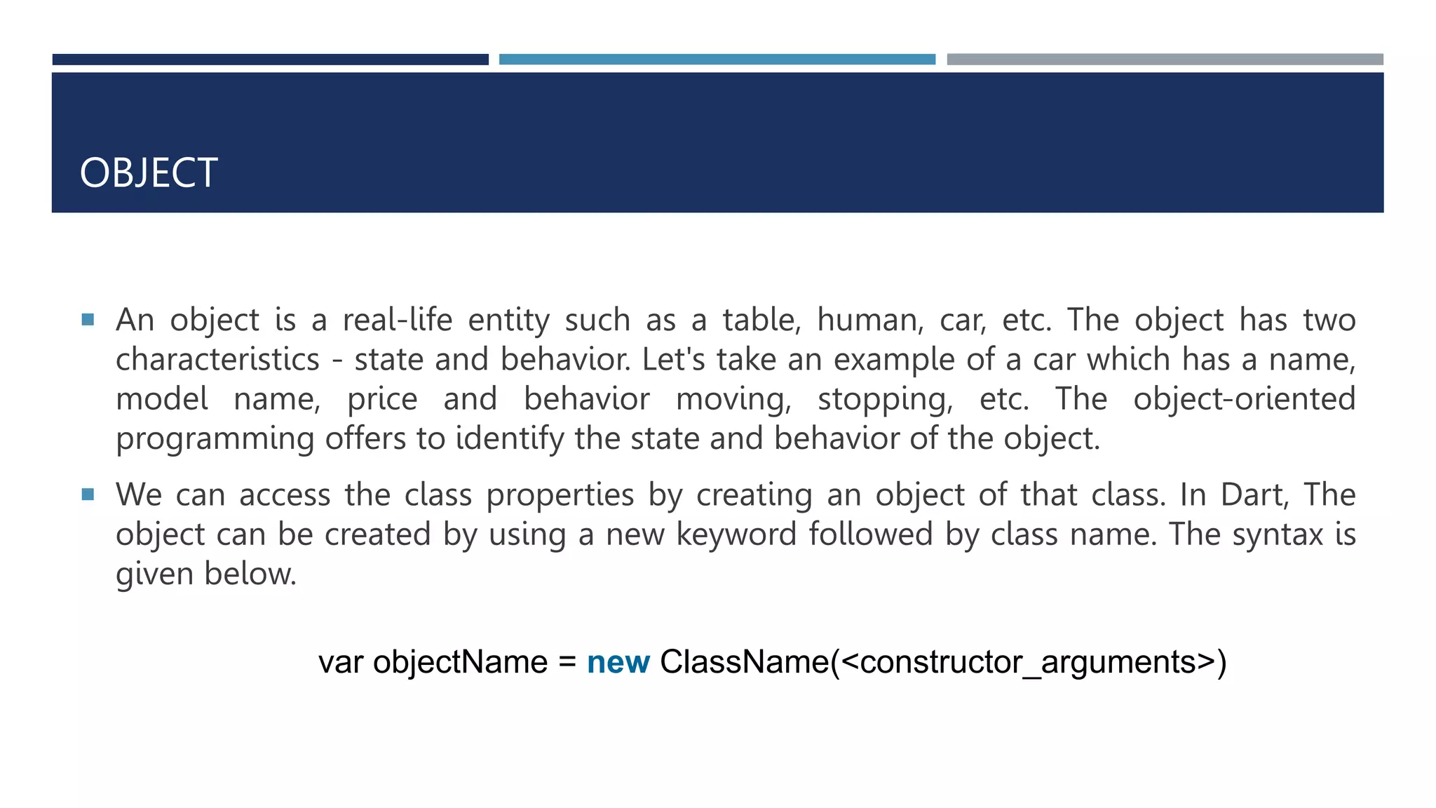 OBJECT
 An object is a real-life entity such as a table, human, car, etc. The object has two
characteristics - state and behavior. Let's take an example of a car which has a name,
model name, price and behavior moving, stopping, etc. The object-oriented
programming offers to identify the state and behavior of the object.
 We can access the class properties by creating an object of that class. In Dart, The
object can be created by using a new keyword followed by class name. The syntax is
given below.
var objectName = new ClassName(<constructor_arguments>)
 
