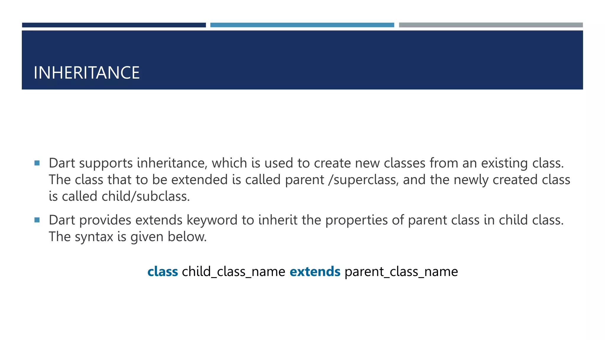 INHERITANCE
 Dart supports inheritance, which is used to create new classes from an existing class.
The class that to be extended is called parent /superclass, and the newly created class
is called child/subclass.
 Dart provides extends keyword to inherit the properties of parent class in child class.
The syntax is given below.
class child_class_name extends parent_class_name
 