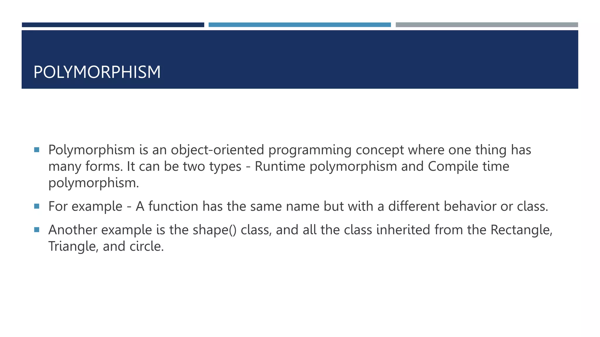 POLYMORPHISM
 Polymorphism is an object-oriented programming concept where one thing has
many forms. It can be two types - Runtime polymorphism and Compile time
polymorphism.
 For example - A function has the same name but with a different behavior or class.
 Another example is the shape() class, and all the class inherited from the Rectangle,
Triangle, and circle.
 