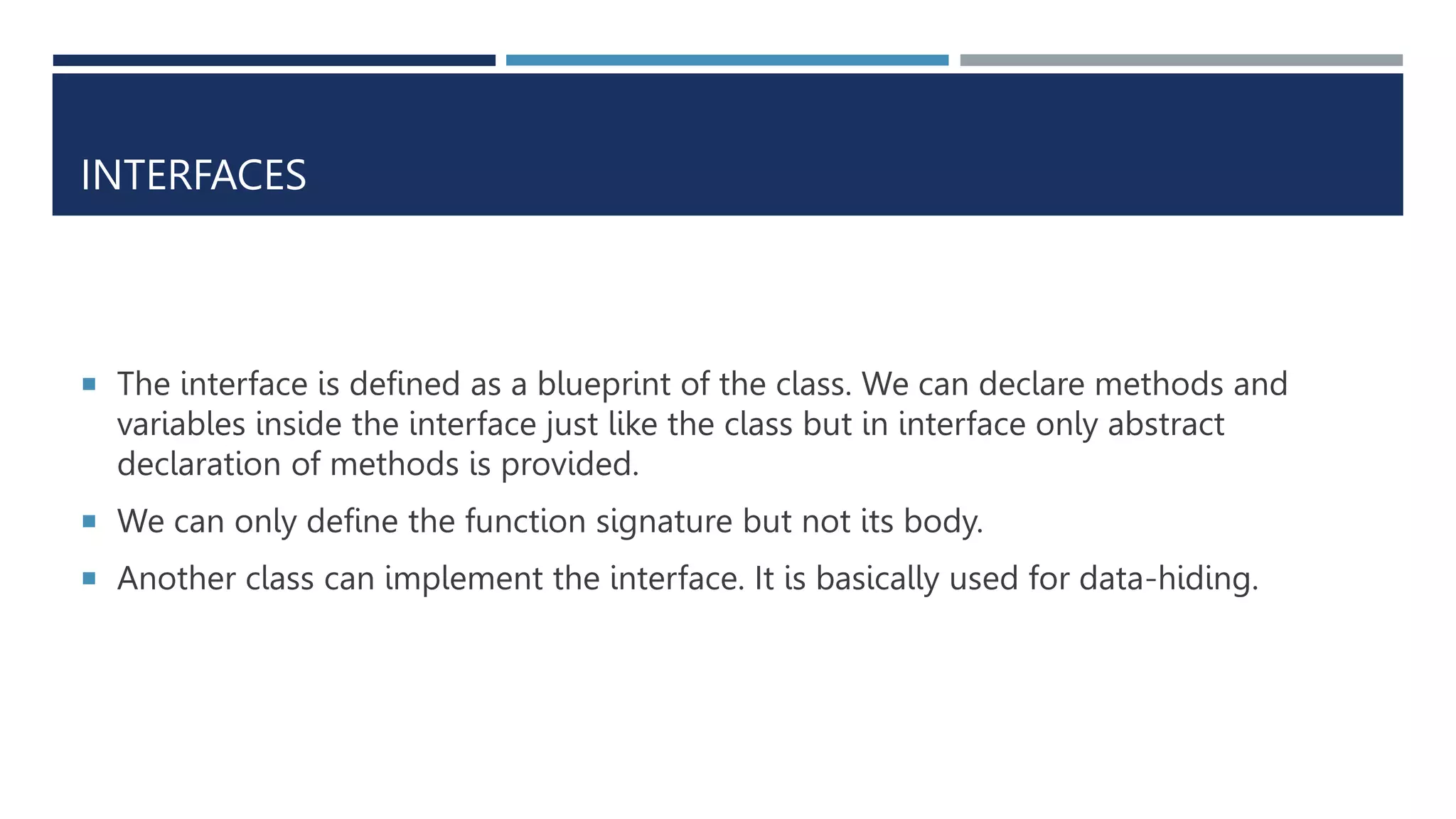 INTERFACES
 The interface is defined as a blueprint of the class. We can declare methods and
variables inside the interface just like the class but in interface only abstract
declaration of methods is provided.
 We can only define the function signature but not its body.
 Another class can implement the interface. It is basically used for data-hiding.
 