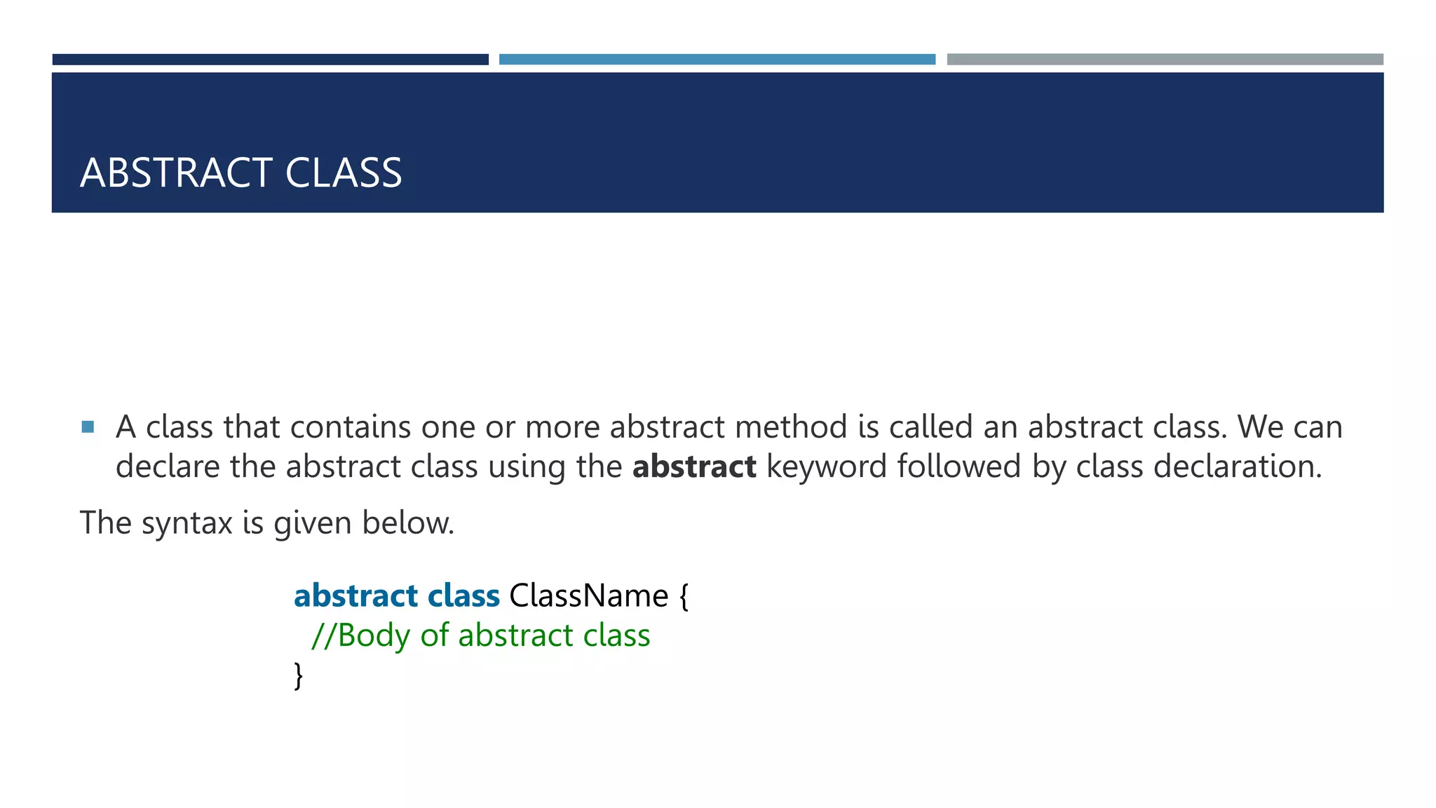 ABSTRACT CLASS
 A class that contains one or more abstract method is called an abstract class. We can
declare the abstract class using the abstract keyword followed by class declaration.
The syntax is given below.
abstract class ClassName {
//Body of abstract class
}
 