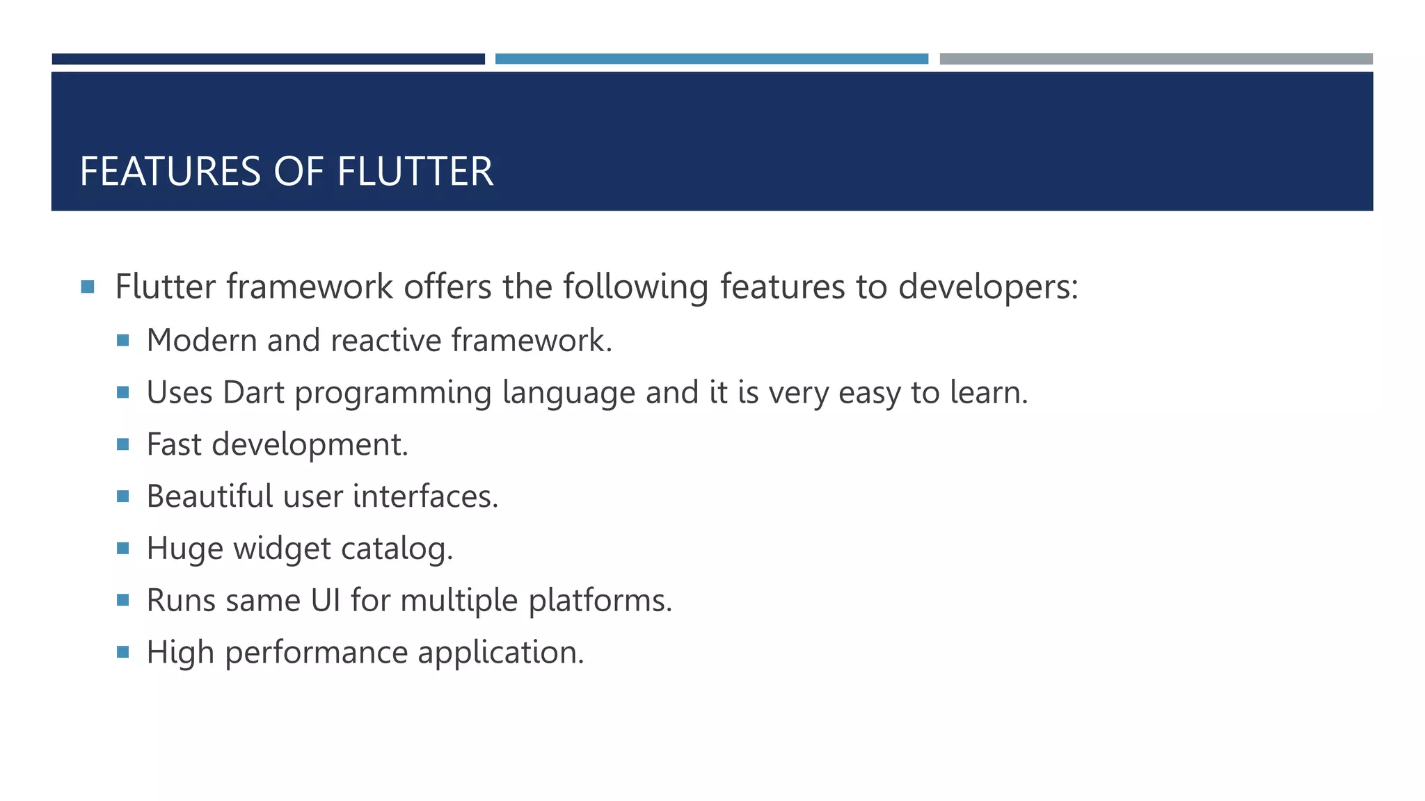 FEATURES OF FLUTTER
 Flutter framework offers the following features to developers:
 Modern and reactive framework.
 Uses Dart programming language and it is very easy to learn.
 Fast development.
 Beautiful user interfaces.
 Huge widget catalog.
 Runs same UI for multiple platforms.
 High performance application.
 