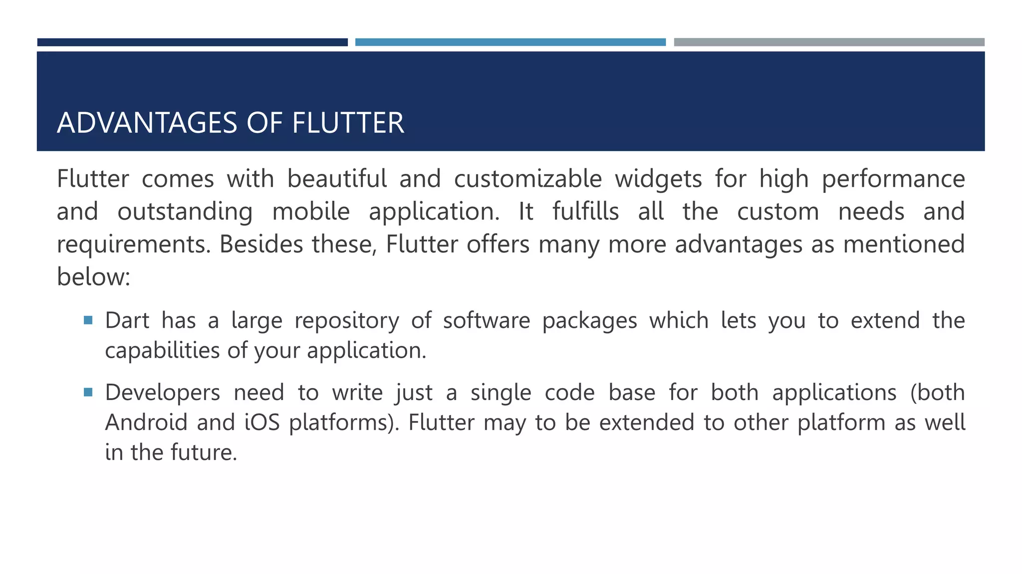 ADVANTAGES OF FLUTTER
Flutter comes with beautiful and customizable widgets for high performance
and outstanding mobile application. It fulfills all the custom needs and
requirements. Besides these, Flutter offers many more advantages as mentioned
below:
 Dart has a large repository of software packages which lets you to extend the
capabilities of your application.
 Developers need to write just a single code base for both applications (both
Android and iOS platforms). Flutter may to be extended to other platform as well
in the future.
 