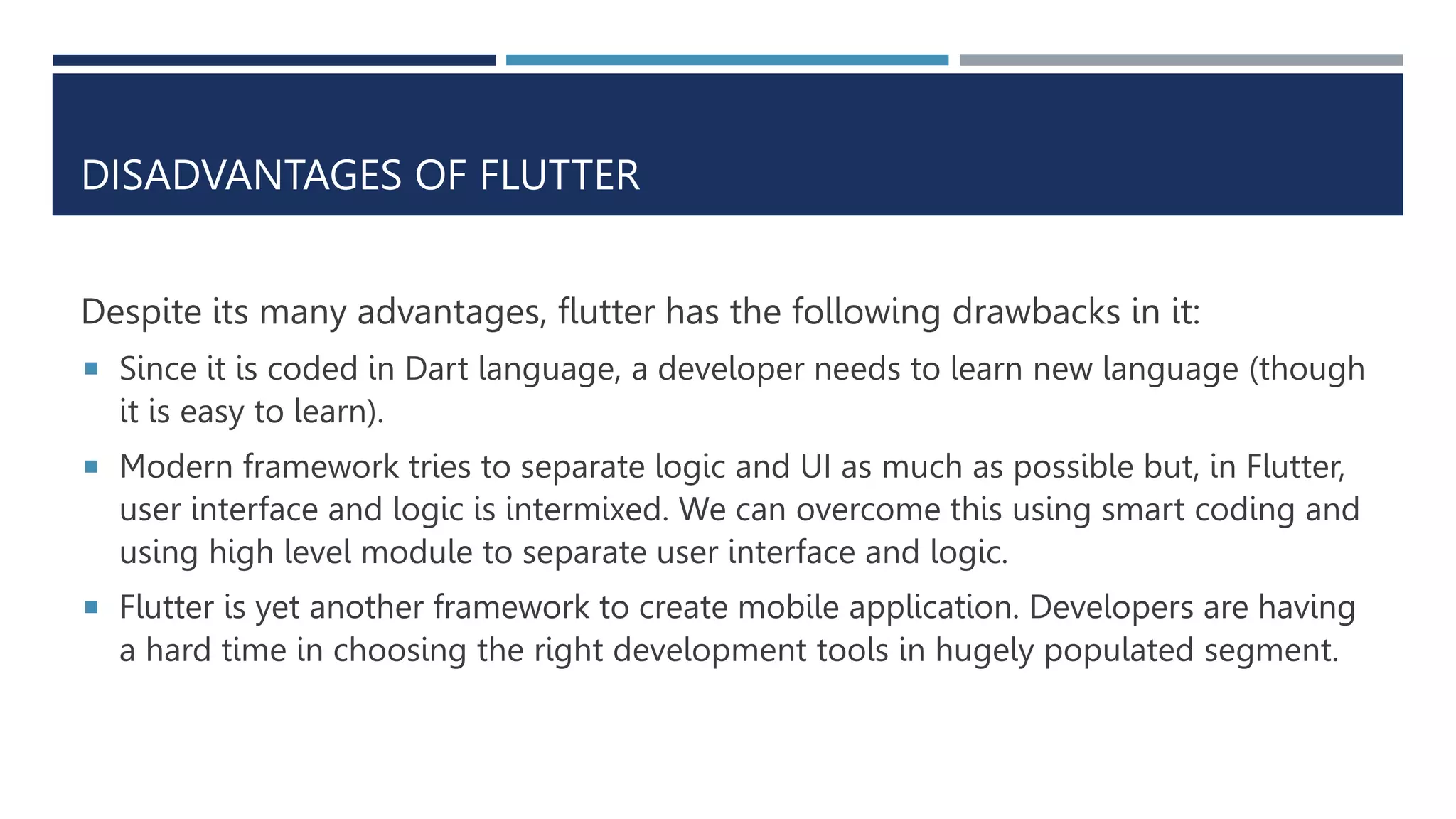 DISADVANTAGES OF FLUTTER
Despite its many advantages, flutter has the following drawbacks in it:
 Since it is coded in Dart language, a developer needs to learn new language (though
it is easy to learn).
 Modern framework tries to separate logic and UI as much as possible but, in Flutter,
user interface and logic is intermixed. We can overcome this using smart coding and
using high level module to separate user interface and logic.
 Flutter is yet another framework to create mobile application. Developers are having
a hard time in choosing the right development tools in hugely populated segment.
 
