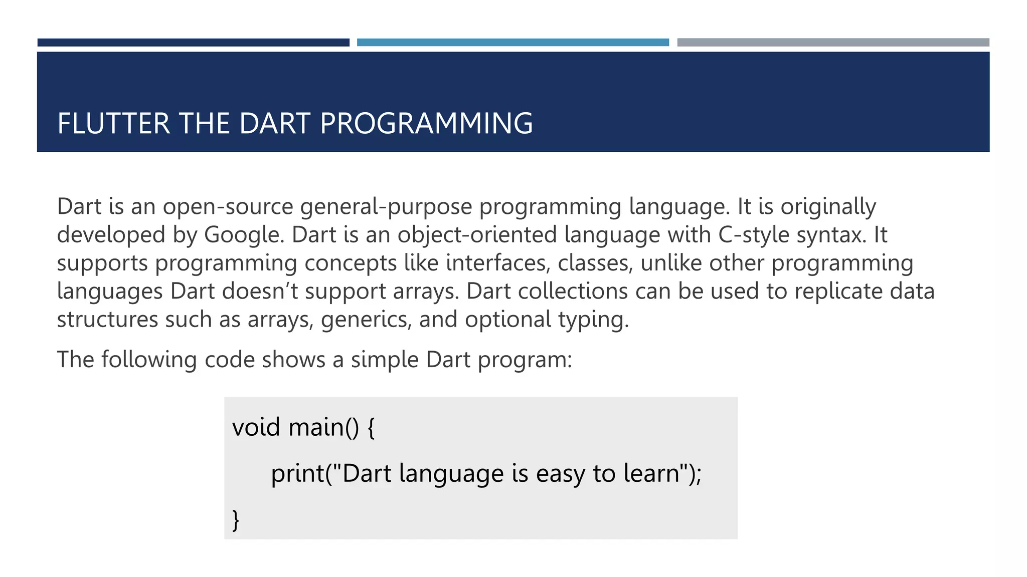 FLUTTER THE DART PROGRAMMING
Dart is an open-source general-purpose programming language. It is originally
developed by Google. Dart is an object-oriented language with C-style syntax. It
supports programming concepts like interfaces, classes, unlike other programming
languages Dart doesn’t support arrays. Dart collections can be used to replicate data
structures such as arrays, generics, and optional typing.
The following code shows a simple Dart program:
void main() {
print("Dart language is easy to learn");
}
 