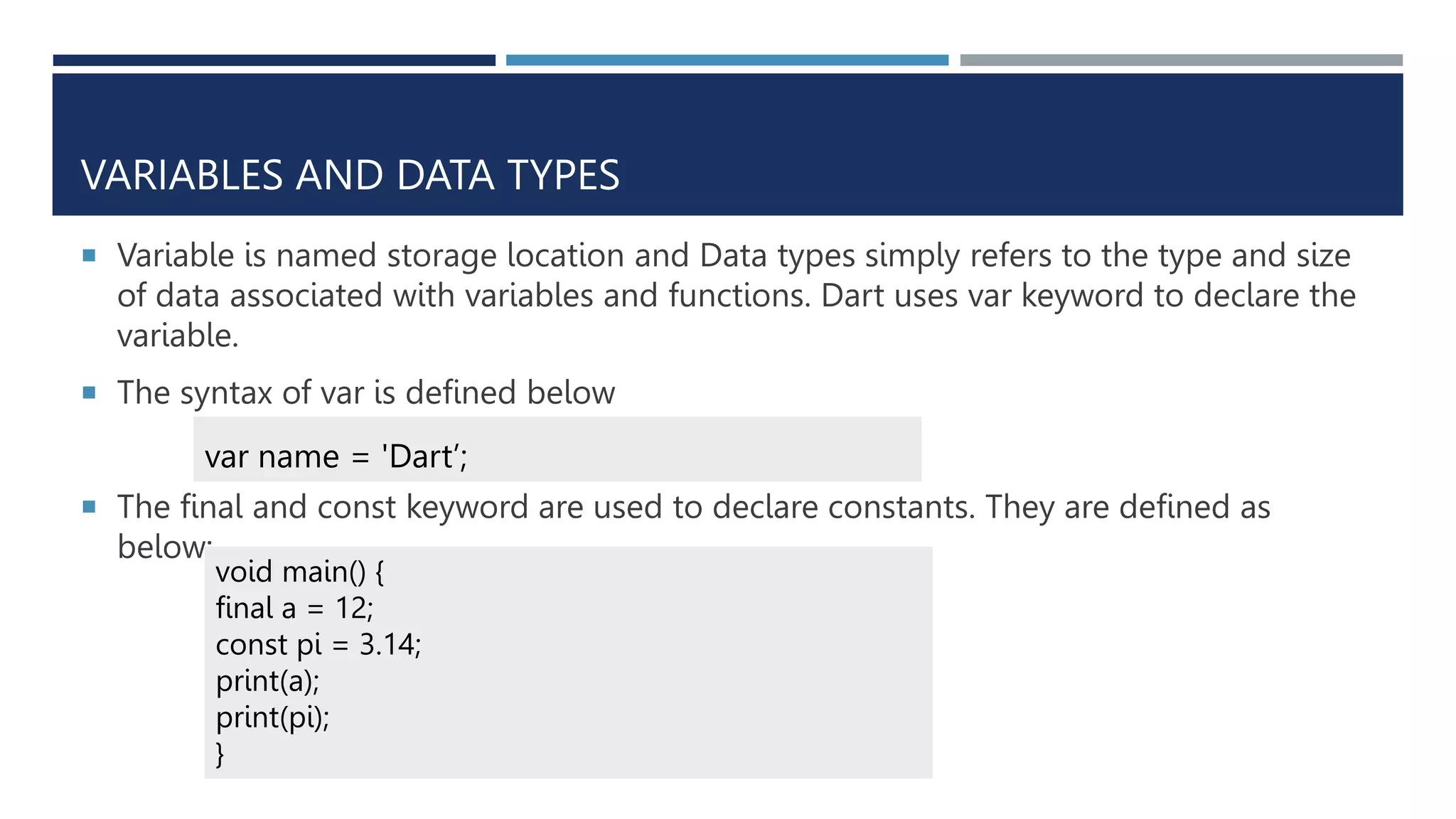 VARIABLES AND DATA TYPES
 Variable is named storage location and Data types simply refers to the type and size
of data associated with variables and functions. Dart uses var keyword to declare the
variable.
 The syntax of var is defined below
 The final and const keyword are used to declare constants. They are defined as
below:
var name = 'Dart’;
void main() {
final a = 12;
const pi = 3.14;
print(a);
print(pi);
}
 
