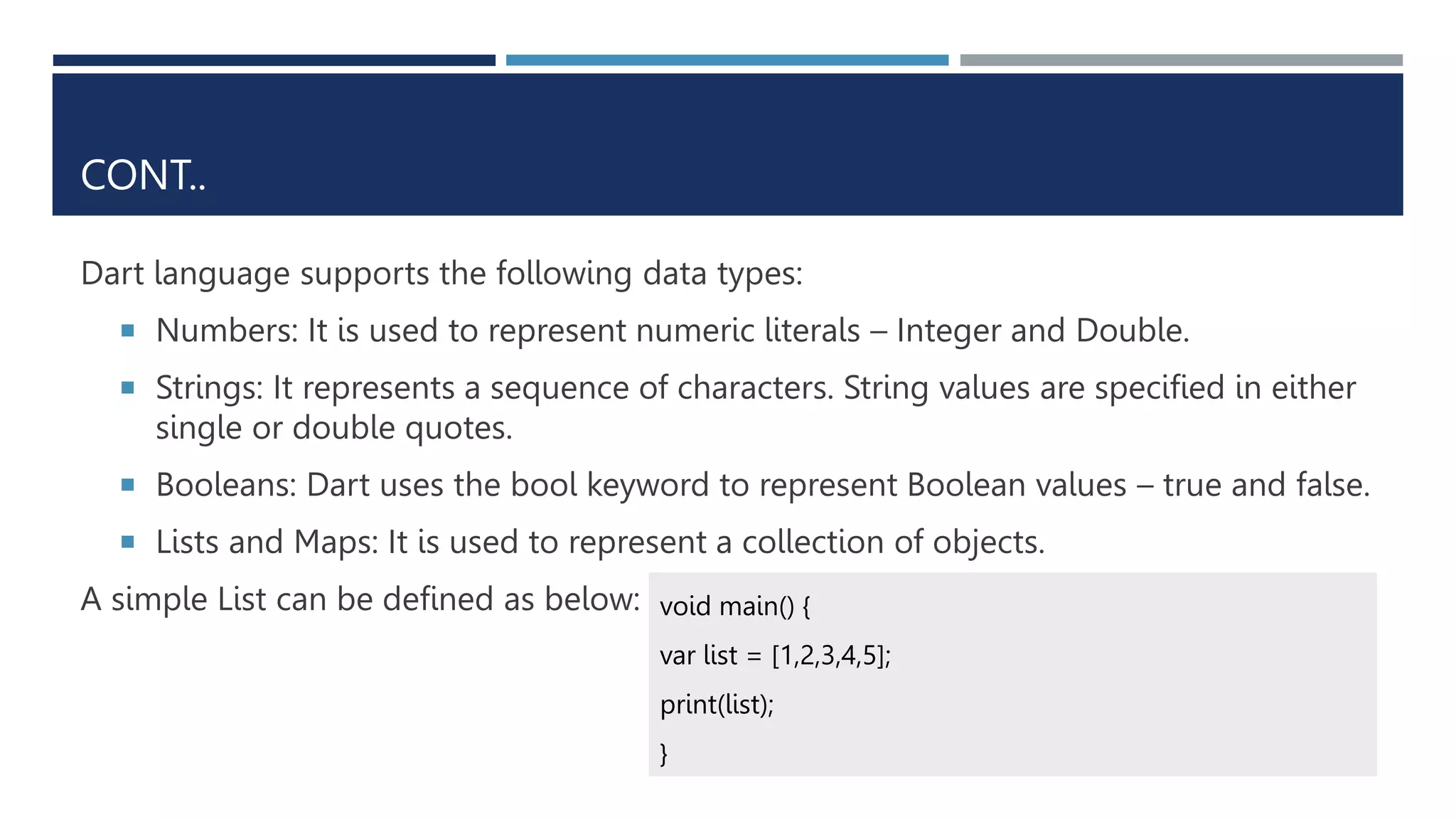 CONT..
Dart language supports the following data types:
 Numbers: It is used to represent numeric literals – Integer and Double.
 Strings: It represents a sequence of characters. String values are specified in either
single or double quotes.
 Booleans: Dart uses the bool keyword to represent Boolean values – true and false.
 Lists and Maps: It is used to represent a collection of objects.
A simple List can be defined as below: void main() {
var list = [1,2,3,4,5];
print(list);
}
 