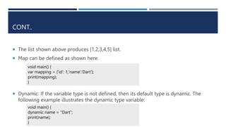 CONT..
 The list shown above produces [1,2,3,4,5] list.
 Map can be defined as shown here:
 Dynamic: If the variable type is not defined, then its default type is dynamic. The
following example illustrates the dynamic type variable:
void main() {
var mapping = {'id': 1,'name':'Dart’};
print(mapping);
}
void main() {
dynamic name = "Dart";
print(name);
}
 