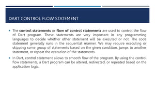 DART CONTROL FLOW STATEMENT
 The control statements or flow of control statements are used to control the flow
of Dart program. These statements are very important in any programming
languages to decide whether other statement will be executed or not. The code
statement generally runs in the sequential manner. We may require executing or
skipping some group of statements based on the given condition, jumps to another
statement, or repeat the execution of the statements.
 In Dart, control statement allows to smooth flow of the program. By using the control
flow statements, a Dart program can be altered, redirected, or repeated based on the
application logic.
 