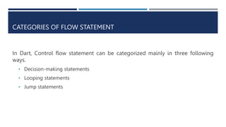 CATEGORIES OF FLOW STATEMENT
In Dart, Control flow statement can be categorized mainly in three following
ways.
• Decision-making statements
• Looping statements
• Jump statements
 