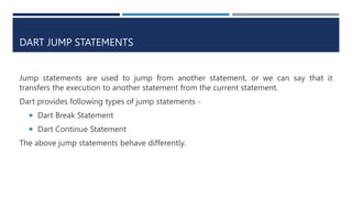 DART JUMP STATEMENTS
Jump statements are used to jump from another statement, or we can say that it
transfers the execution to another statement from the current statement.
Dart provides following types of jump statements -
 Dart Break Statement
 Dart Continue Statement
The above jump statements behave differently.
 