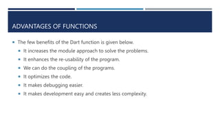 ADVANTAGES OF FUNCTIONS
 The few benefits of the Dart function is given below.
 It increases the module approach to solve the problems.
 It enhances the re-usability of the program.
 We can do the coupling of the programs.
 It optimizes the code.
 It makes debugging easier.
 It makes development easy and creates less complexity.
 