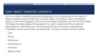 DART OBJECT-ORIENTED CONCEPTS
Dart is an object-oriented programming language, and it supports all the concepts of
object-oriented programming such as classes, object, inheritance, mixin, and abstract
classes. As the name suggests, it focuses on the object and objects are the real-life entities.
The Object-oriented programming approach is used to implement the concept like
polymorphism, data-hiding, etc. The main goal of oops is to reduce programming
complexity and do several tasks simultaneously. The oops concepts are given below.
• Class
• Object
• Inheritance
• Polymorphism
• Interfaces
• Abstract class
 