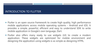 INTRODUCTION TO FLUTTER
 Flutter is an open source framework to create high quality, high performance
mobile applications across mobile operating systems - Android and iOS. It
provides a simple, powerful, efficient and easy to understand SDK to write
mobile application in Google’s own language, Dart.
 Flutter also offers many ready to use widgets (UI) to create a modern
application. These widgets are optimized for mobile environment and
designing the application using widgets is as simple as designing HTML.
 