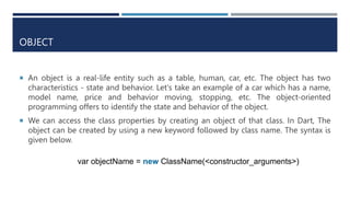 OBJECT
 An object is a real-life entity such as a table, human, car, etc. The object has two
characteristics - state and behavior. Let's take an example of a car which has a name,
model name, price and behavior moving, stopping, etc. The object-oriented
programming offers to identify the state and behavior of the object.
 We can access the class properties by creating an object of that class. In Dart, The
object can be created by using a new keyword followed by class name. The syntax is
given below.
var objectName = new ClassName(<constructor_arguments>)
 