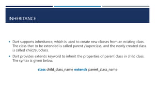 INHERITANCE
 Dart supports inheritance, which is used to create new classes from an existing class.
The class that to be extended is called parent /superclass, and the newly created class
is called child/subclass.
 Dart provides extends keyword to inherit the properties of parent class in child class.
The syntax is given below.
class child_class_name extends parent_class_name
 