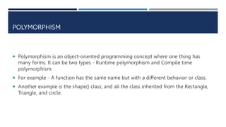 POLYMORPHISM
 Polymorphism is an object-oriented programming concept where one thing has
many forms. It can be two types - Runtime polymorphism and Compile time
polymorphism.
 For example - A function has the same name but with a different behavior or class.
 Another example is the shape() class, and all the class inherited from the Rectangle,
Triangle, and circle.
 