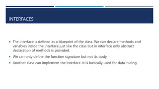 INTERFACES
 The interface is defined as a blueprint of the class. We can declare methods and
variables inside the interface just like the class but in interface only abstract
declaration of methods is provided.
 We can only define the function signature but not its body.
 Another class can implement the interface. It is basically used for data-hiding.
 