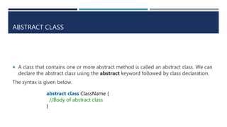 ABSTRACT CLASS
 A class that contains one or more abstract method is called an abstract class. We can
declare the abstract class using the abstract keyword followed by class declaration.
The syntax is given below.
abstract class ClassName {
//Body of abstract class
}
 