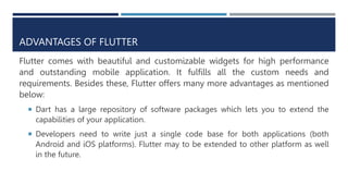 ADVANTAGES OF FLUTTER
Flutter comes with beautiful and customizable widgets for high performance
and outstanding mobile application. It fulfills all the custom needs and
requirements. Besides these, Flutter offers many more advantages as mentioned
below:
 Dart has a large repository of software packages which lets you to extend the
capabilities of your application.
 Developers need to write just a single code base for both applications (both
Android and iOS platforms). Flutter may to be extended to other platform as well
in the future.
 