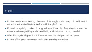 CONT..
 Flutter needs lesser testing. Because of its single code base, it is sufficient if
we write automated tests once for both the platforms.
 Flutter’s simplicity makes it a good candidate for fast development. Its
customization capability and extendibility makes it even more powerful.
 With Flutter, developers has full control over the widgets and its layout.
 Flutter offers great developer tools, with amazing hot reload.
 