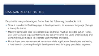 DISADVANTAGES OF FLUTTER
Despite its many advantages, flutter has the following drawbacks in it:
 Since it is coded in Dart language, a developer needs to learn new language (though
it is easy to learn).
 Modern framework tries to separate logic and UI as much as possible but, in Flutter,
user interface and logic is intermixed. We can overcome this using smart coding and
using high level module to separate user interface and logic.
 Flutter is yet another framework to create mobile application. Developers are having
a hard time in choosing the right development tools in hugely populated segment.
 