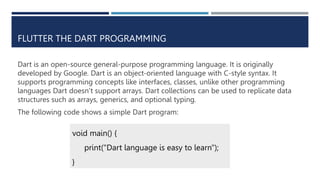 FLUTTER THE DART PROGRAMMING
Dart is an open-source general-purpose programming language. It is originally
developed by Google. Dart is an object-oriented language with C-style syntax. It
supports programming concepts like interfaces, classes, unlike other programming
languages Dart doesn’t support arrays. Dart collections can be used to replicate data
structures such as arrays, generics, and optional typing.
The following code shows a simple Dart program:
void main() {
print("Dart language is easy to learn");
}
 
